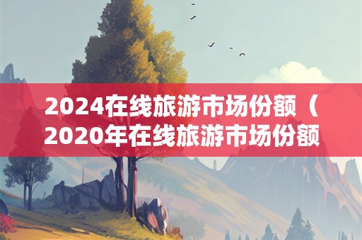 2024在线旅游市场份额（2020年在线旅游市场份额）-第1张图片-自驾游网