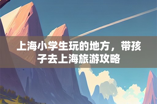 上海小学生玩的地方，带孩子去上海旅游攻略