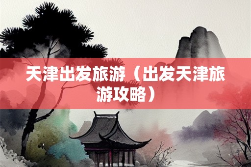 天津出发旅游（出发天津旅游攻略）-第1张图片-自驾游网