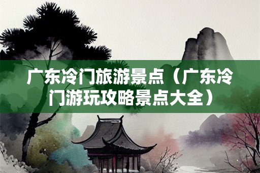 广东冷门旅游景点（广东冷门游玩攻略景点大全）-第1张图片-自驾游网