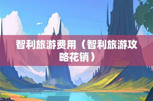 智利旅游费用（智利旅游攻略花销）-第1张图片-自驾游网