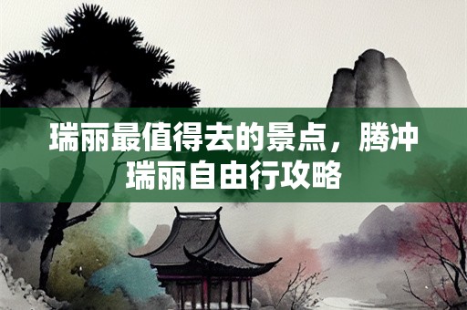 瑞丽最值得去的景点，腾冲瑞丽自由行攻略