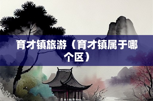 育才镇旅游（育才镇属于哪个区）-第1张图片-自驾游网