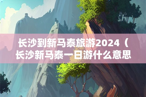 长沙到新马泰旅游2024（长沙新马泰一日游什么意思）-第1张图片-自驾游网