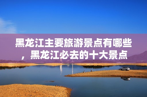 黑龙江主要旅游景点有哪些，黑龙江必去的十大景点