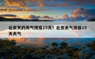 北京天的天气预报15天？北京天气预报15天天气