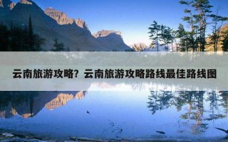 云南旅游攻略？云南旅游攻略路线最佳路线图