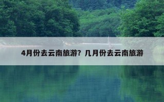 4月份去云南旅游？几月份去云南旅游