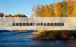 云南旅游路线？10天云南旅游路线