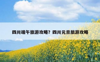 四川端午旅游攻略？四川元旦旅游攻略