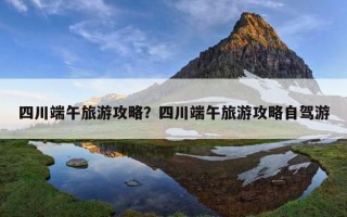 四川端午旅游攻略？四川端午旅游攻略自驾游