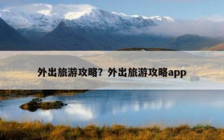 外出旅游攻略？外出旅游攻略app