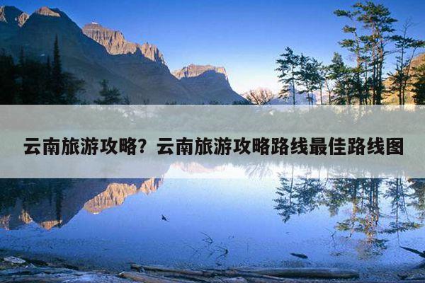 云南旅游攻略？云南旅游攻略路线最佳路线图 第1张